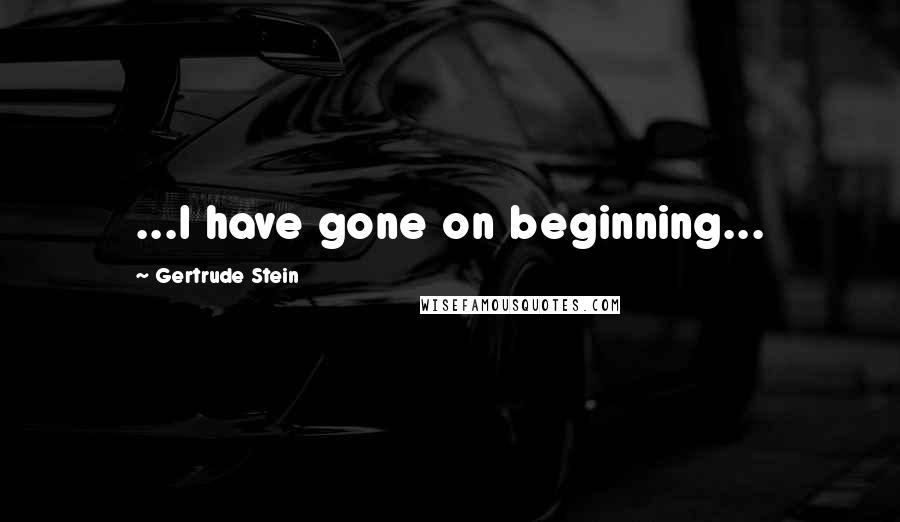 Gertrude Stein Quotes: ...I have gone on beginning...