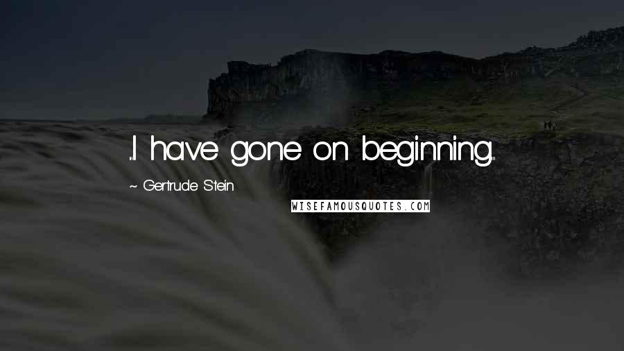 Gertrude Stein Quotes: ...I have gone on beginning...