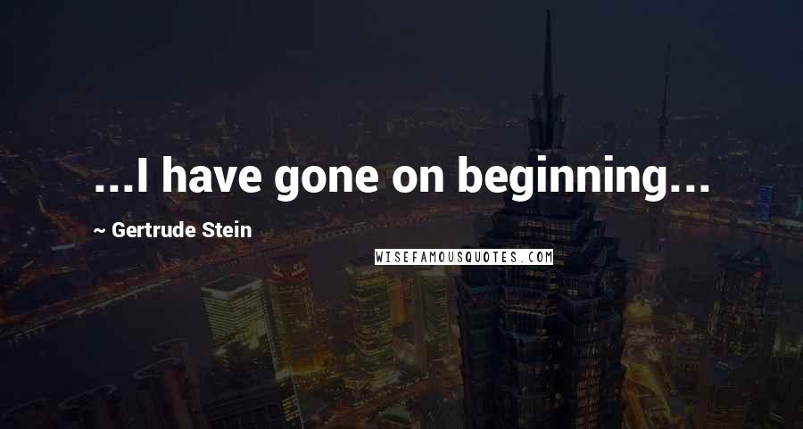 Gertrude Stein Quotes: ...I have gone on beginning...