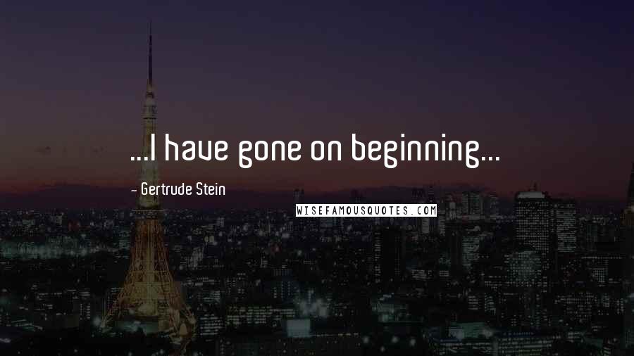 Gertrude Stein Quotes: ...I have gone on beginning...