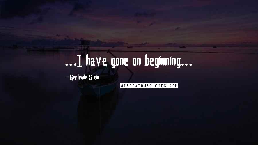 Gertrude Stein Quotes: ...I have gone on beginning...