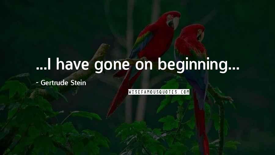 Gertrude Stein Quotes: ...I have gone on beginning...