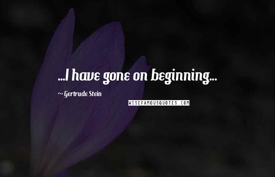 Gertrude Stein Quotes: ...I have gone on beginning...