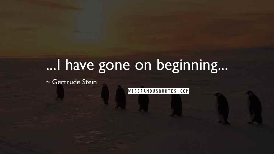 Gertrude Stein Quotes: ...I have gone on beginning...