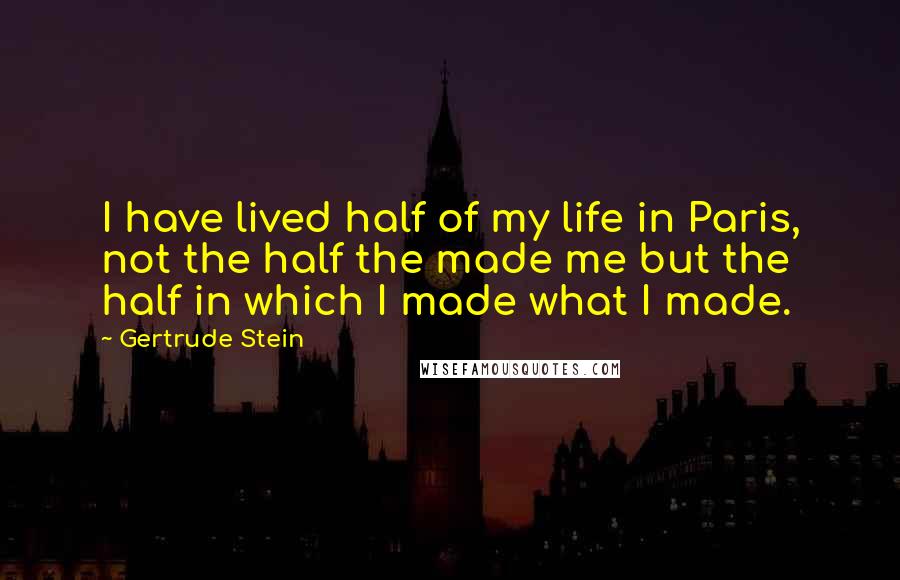 Gertrude Stein Quotes: I have lived half of my life in Paris, not the half the made me but the half in which I made what I made.