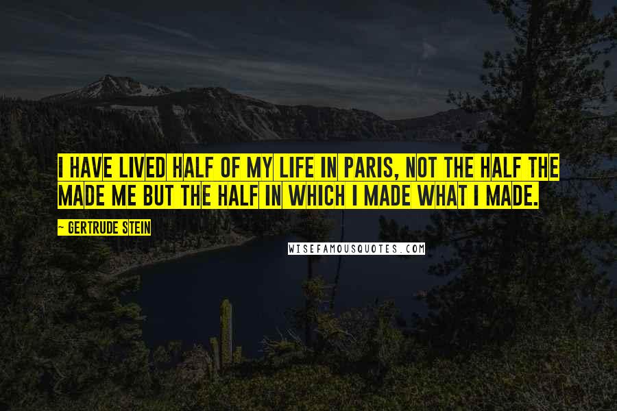 Gertrude Stein Quotes: I have lived half of my life in Paris, not the half the made me but the half in which I made what I made.