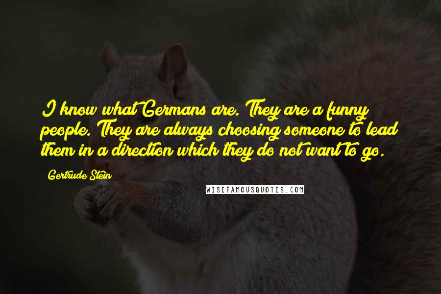 Gertrude Stein Quotes: I know what Germans are. They are a funny people. They are always choosing someone to lead them in a direction which they do not want to go.