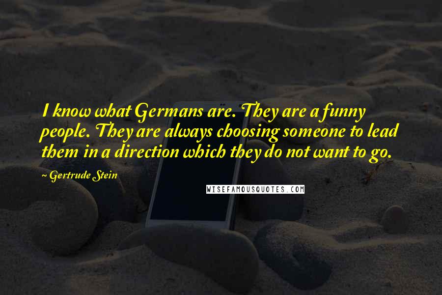 Gertrude Stein Quotes: I know what Germans are. They are a funny people. They are always choosing someone to lead them in a direction which they do not want to go.