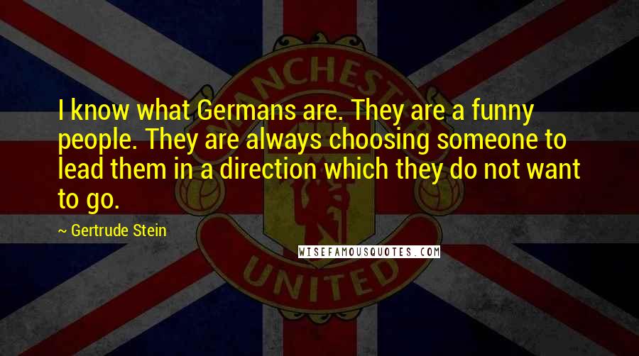 Gertrude Stein Quotes: I know what Germans are. They are a funny people. They are always choosing someone to lead them in a direction which they do not want to go.