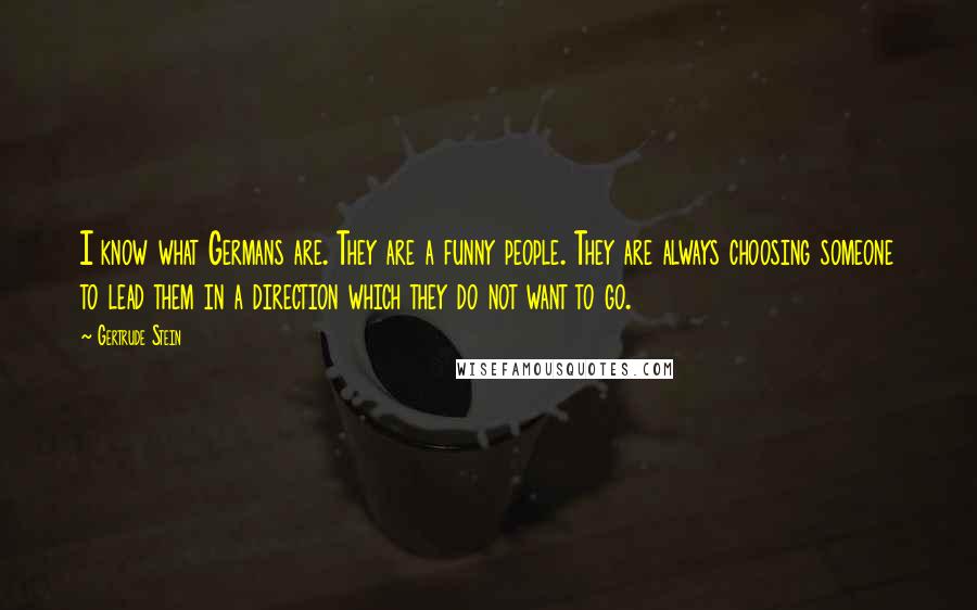 Gertrude Stein Quotes: I know what Germans are. They are a funny people. They are always choosing someone to lead them in a direction which they do not want to go.