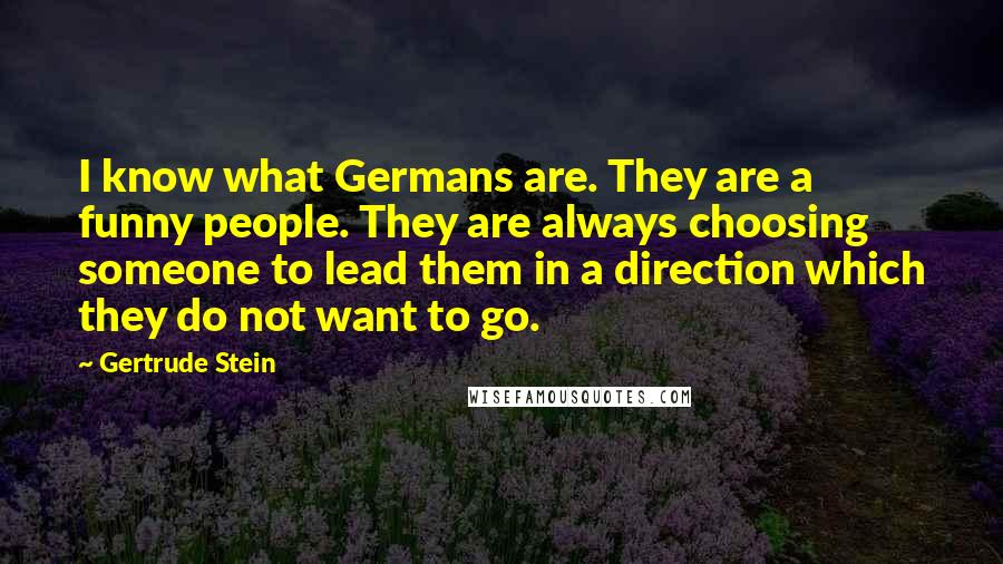 Gertrude Stein Quotes: I know what Germans are. They are a funny people. They are always choosing someone to lead them in a direction which they do not want to go.