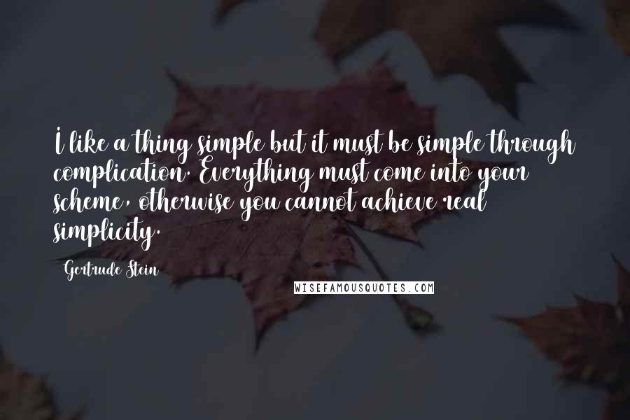 Gertrude Stein Quotes: I like a thing simple but it must be simple through complication. Everything must come into your scheme, otherwise you cannot achieve real simplicity.