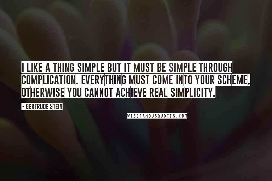 Gertrude Stein Quotes: I like a thing simple but it must be simple through complication. Everything must come into your scheme, otherwise you cannot achieve real simplicity.