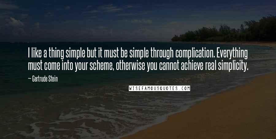 Gertrude Stein Quotes: I like a thing simple but it must be simple through complication. Everything must come into your scheme, otherwise you cannot achieve real simplicity.