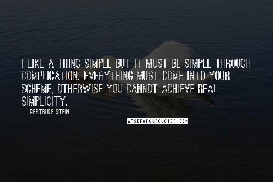 Gertrude Stein Quotes: I like a thing simple but it must be simple through complication. Everything must come into your scheme, otherwise you cannot achieve real simplicity.