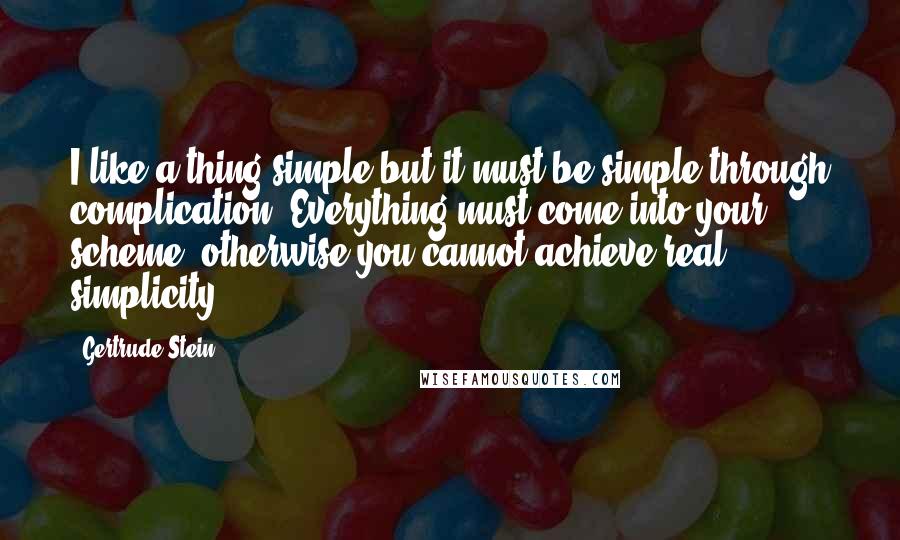 Gertrude Stein Quotes: I like a thing simple but it must be simple through complication. Everything must come into your scheme, otherwise you cannot achieve real simplicity.