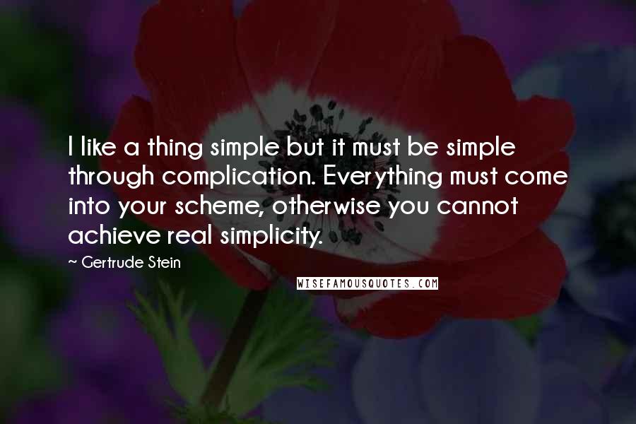 Gertrude Stein Quotes: I like a thing simple but it must be simple through complication. Everything must come into your scheme, otherwise you cannot achieve real simplicity.