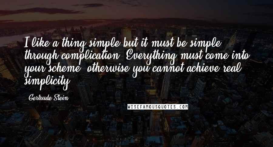 Gertrude Stein Quotes: I like a thing simple but it must be simple through complication. Everything must come into your scheme, otherwise you cannot achieve real simplicity.