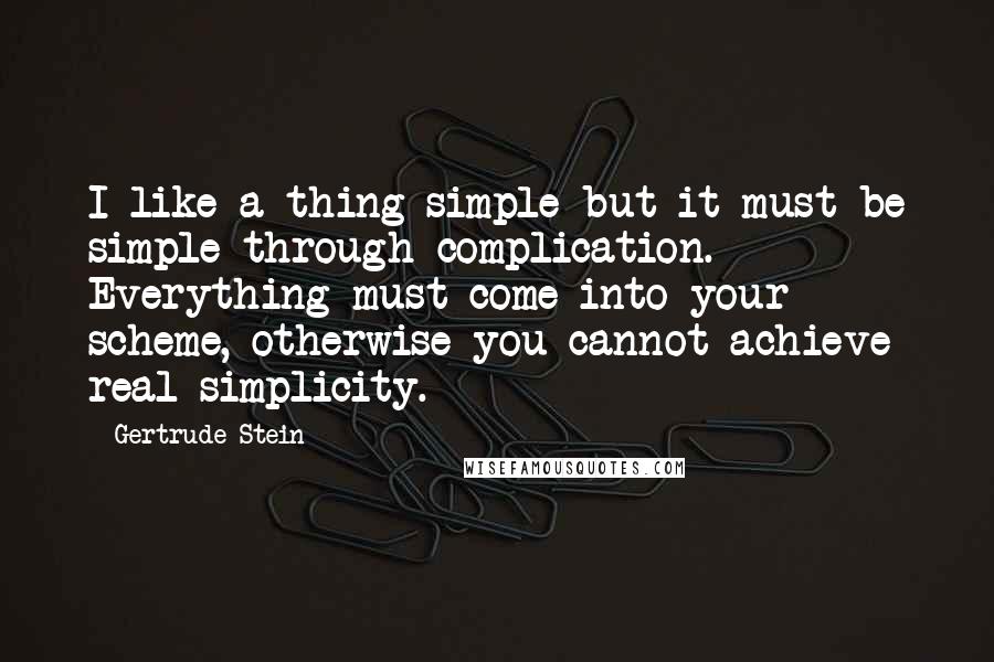 Gertrude Stein Quotes: I like a thing simple but it must be simple through complication. Everything must come into your scheme, otherwise you cannot achieve real simplicity.