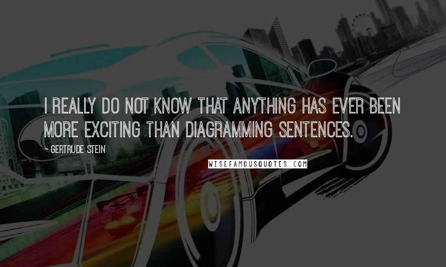 Gertrude Stein Quotes: I really do not know that anything has ever been more exciting than diagramming sentences.