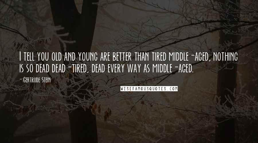 Gertrude Stein Quotes: I tell you old and young are better than tired middle-aged, nothing is so dead dead-tired, dead every way as middle-aged.