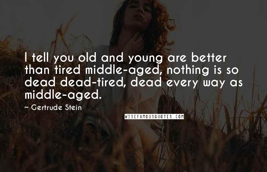 Gertrude Stein Quotes: I tell you old and young are better than tired middle-aged, nothing is so dead dead-tired, dead every way as middle-aged.