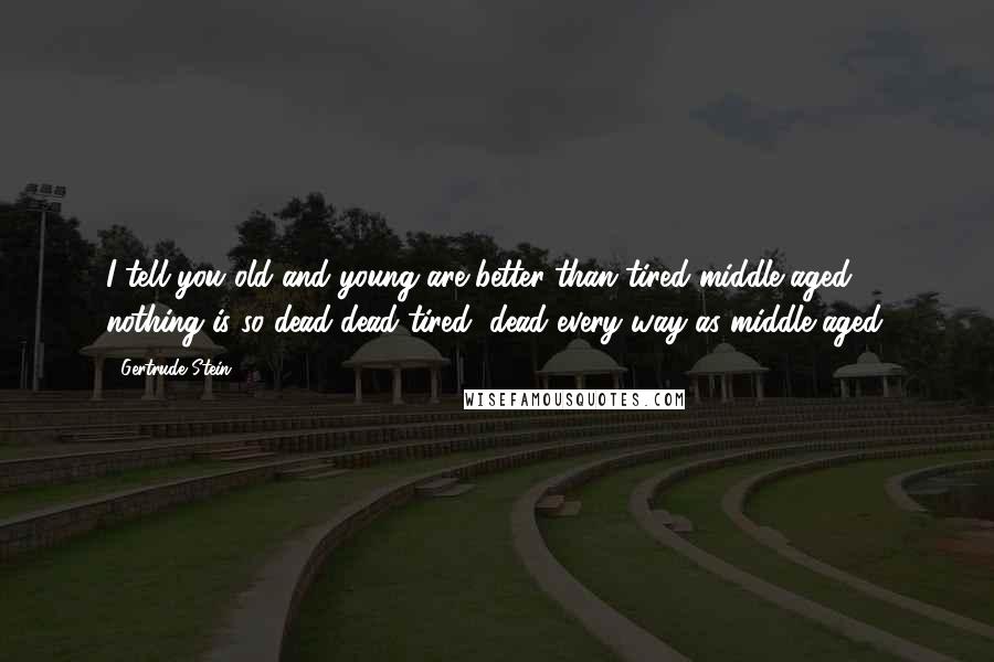 Gertrude Stein Quotes: I tell you old and young are better than tired middle-aged, nothing is so dead dead-tired, dead every way as middle-aged.