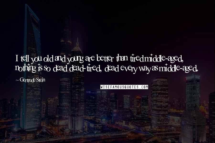 Gertrude Stein Quotes: I tell you old and young are better than tired middle-aged, nothing is so dead dead-tired, dead every way as middle-aged.