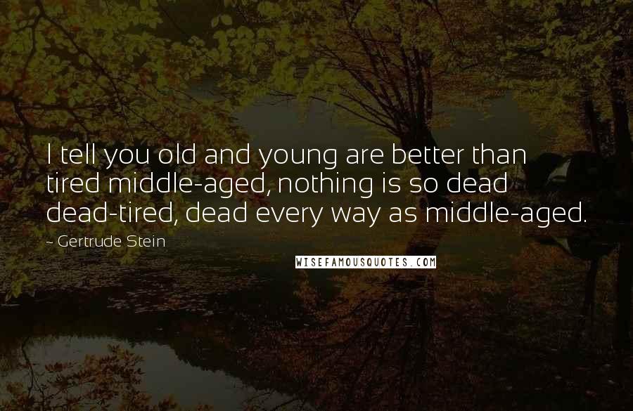 Gertrude Stein Quotes: I tell you old and young are better than tired middle-aged, nothing is so dead dead-tired, dead every way as middle-aged.