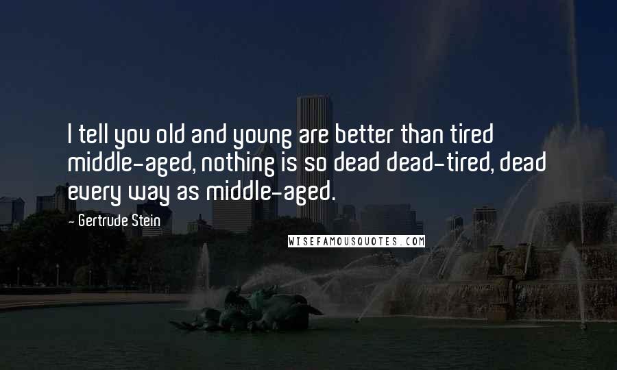 Gertrude Stein Quotes: I tell you old and young are better than tired middle-aged, nothing is so dead dead-tired, dead every way as middle-aged.