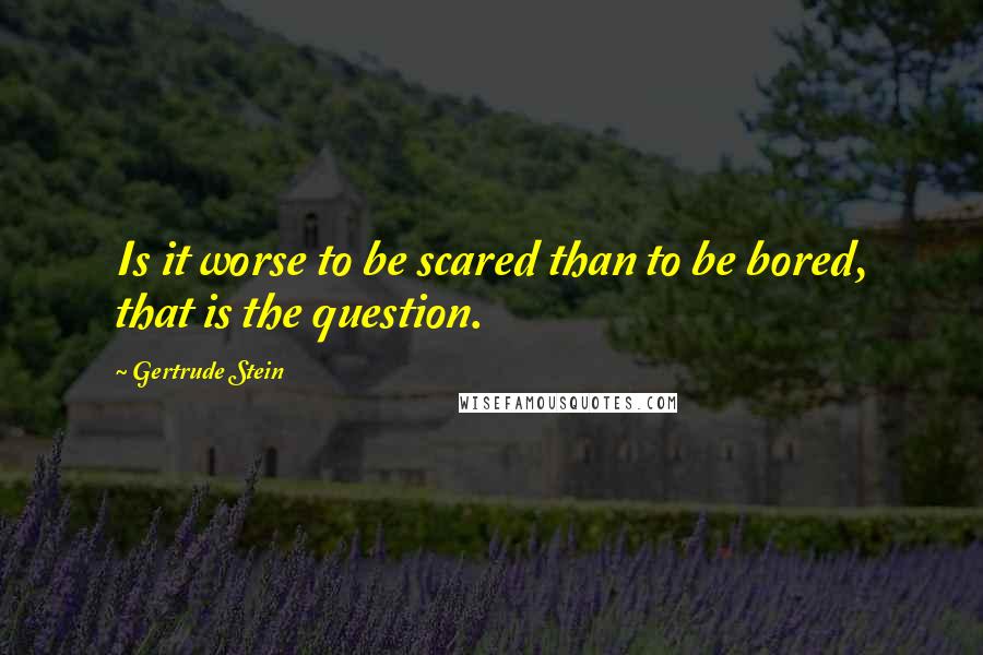 Gertrude Stein Quotes: Is it worse to be scared than to be bored, that is the question.