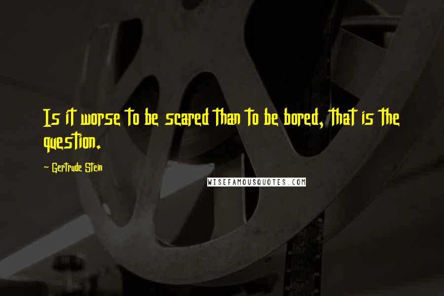 Gertrude Stein Quotes: Is it worse to be scared than to be bored, that is the question.