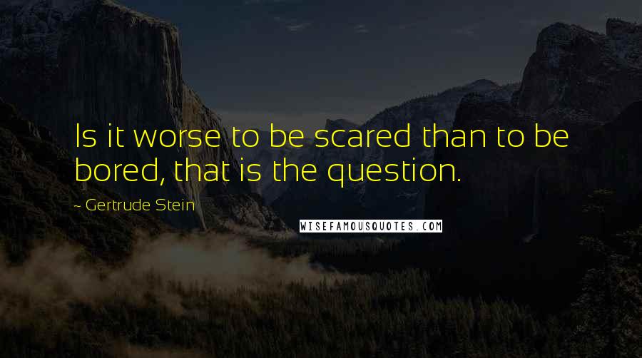 Gertrude Stein Quotes: Is it worse to be scared than to be bored, that is the question.