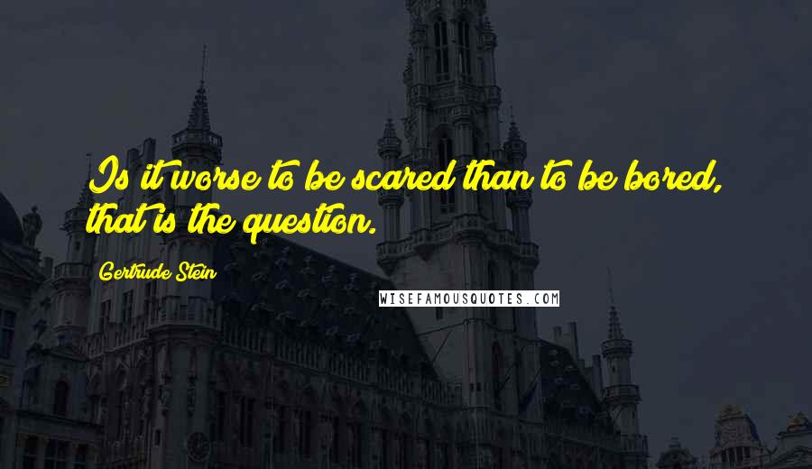 Gertrude Stein Quotes: Is it worse to be scared than to be bored, that is the question.