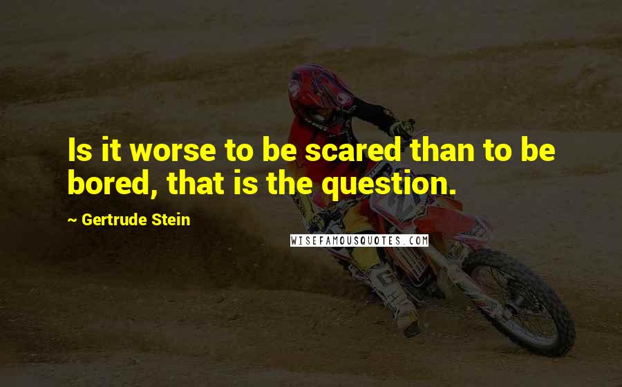 Gertrude Stein Quotes: Is it worse to be scared than to be bored, that is the question.