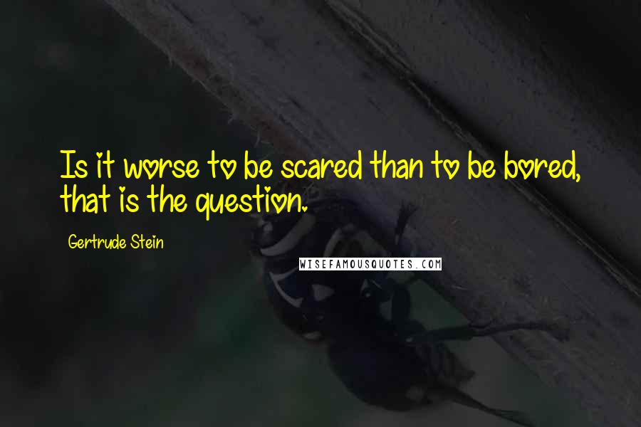 Gertrude Stein Quotes: Is it worse to be scared than to be bored, that is the question.