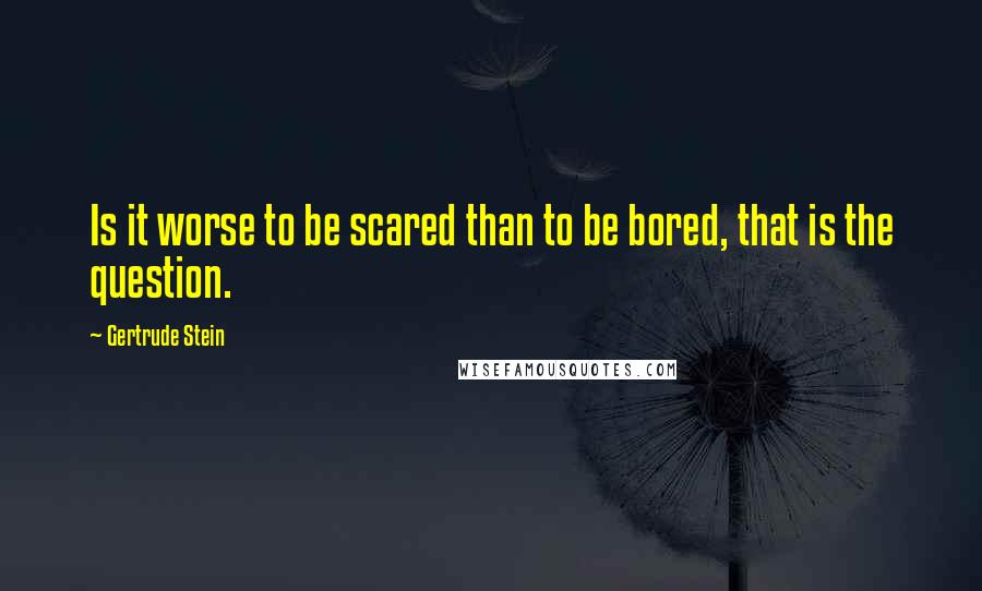 Gertrude Stein Quotes: Is it worse to be scared than to be bored, that is the question.