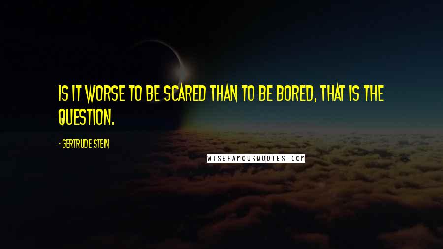 Gertrude Stein Quotes: Is it worse to be scared than to be bored, that is the question.