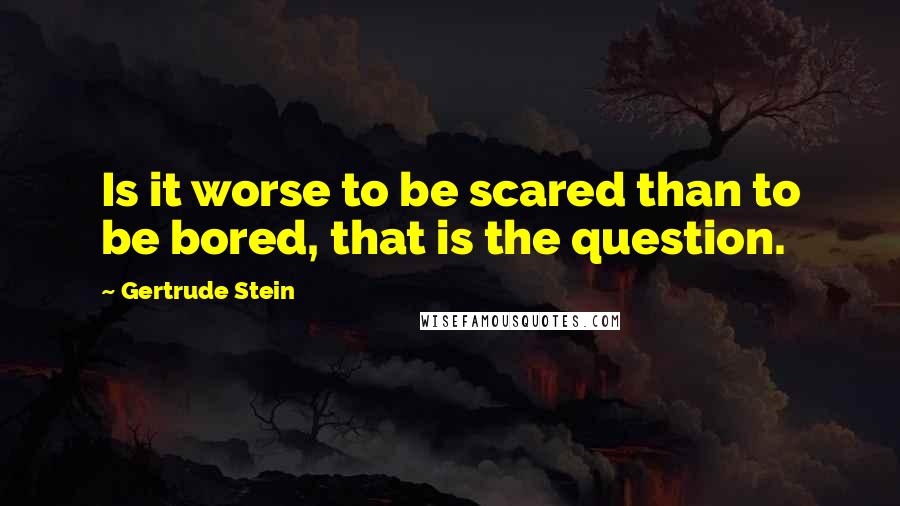 Gertrude Stein Quotes: Is it worse to be scared than to be bored, that is the question.