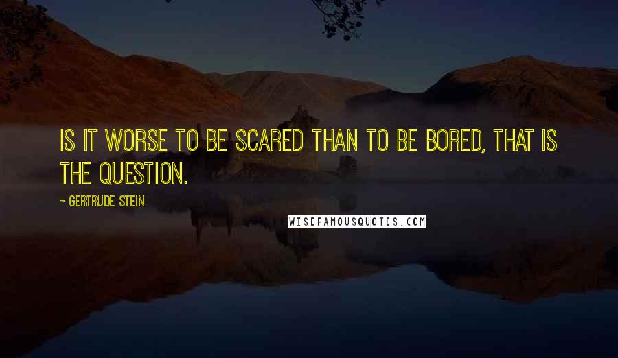 Gertrude Stein Quotes: Is it worse to be scared than to be bored, that is the question.