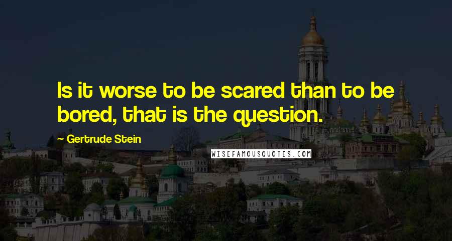 Gertrude Stein Quotes: Is it worse to be scared than to be bored, that is the question.