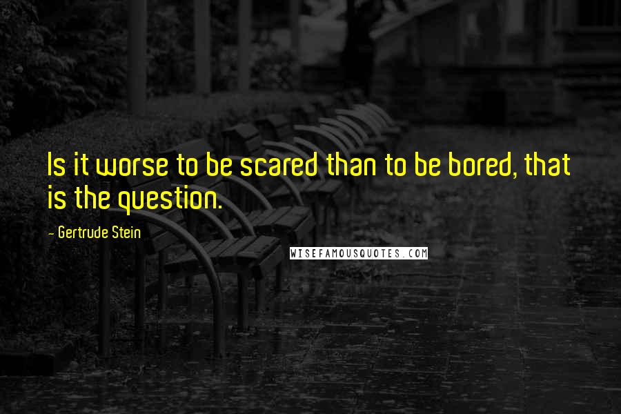 Gertrude Stein Quotes: Is it worse to be scared than to be bored, that is the question.