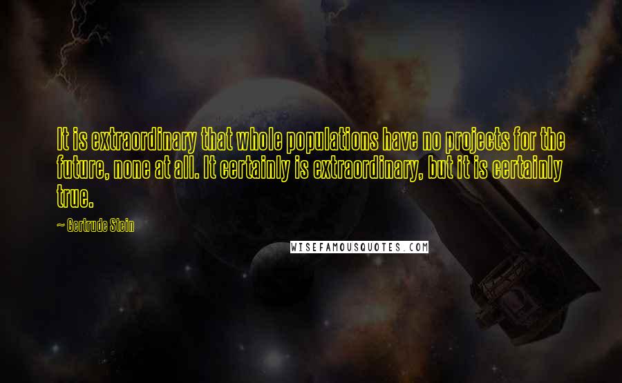 Gertrude Stein Quotes: It is extraordinary that whole populations have no projects for the future, none at all. It certainly is extraordinary, but it is certainly true.