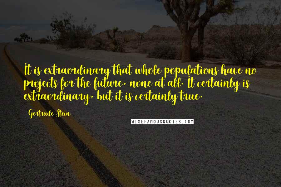 Gertrude Stein Quotes: It is extraordinary that whole populations have no projects for the future, none at all. It certainly is extraordinary, but it is certainly true.