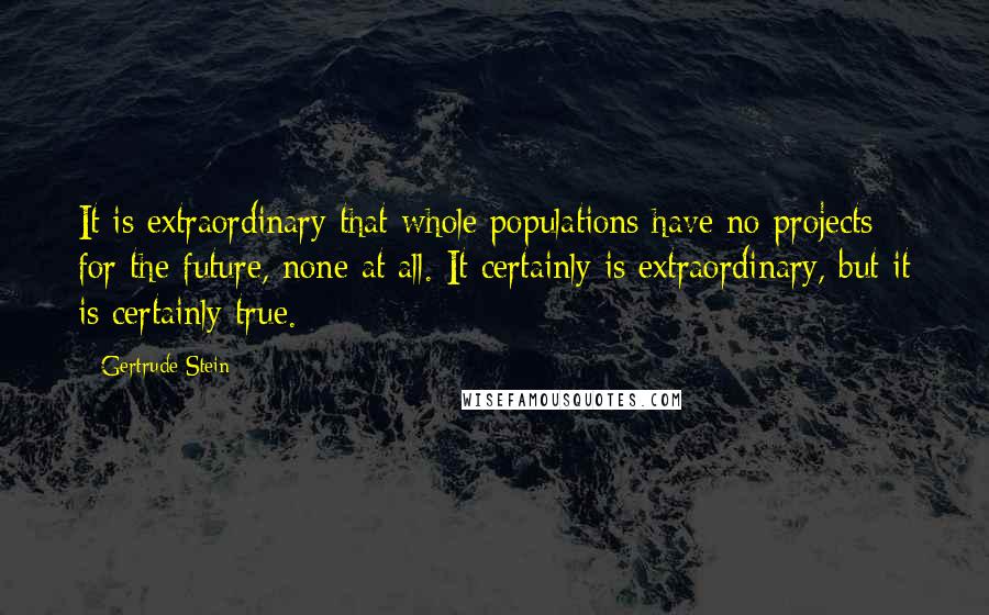 Gertrude Stein Quotes: It is extraordinary that whole populations have no projects for the future, none at all. It certainly is extraordinary, but it is certainly true.