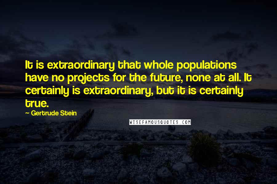 Gertrude Stein Quotes: It is extraordinary that whole populations have no projects for the future, none at all. It certainly is extraordinary, but it is certainly true.