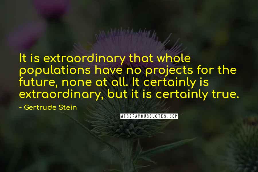 Gertrude Stein Quotes: It is extraordinary that whole populations have no projects for the future, none at all. It certainly is extraordinary, but it is certainly true.