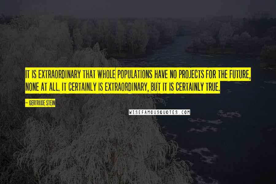 Gertrude Stein Quotes: It is extraordinary that whole populations have no projects for the future, none at all. It certainly is extraordinary, but it is certainly true.
