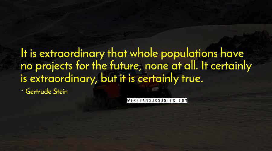 Gertrude Stein Quotes: It is extraordinary that whole populations have no projects for the future, none at all. It certainly is extraordinary, but it is certainly true.