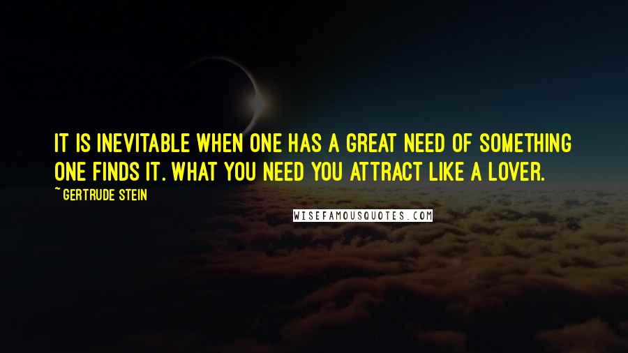 Gertrude Stein Quotes: It is inevitable when one has a great need of something one finds it. What you need you attract like a lover.